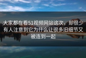 大家都在看51视频网站这次，却很少有人注意到它为什么让很多旧细节又被连到一起