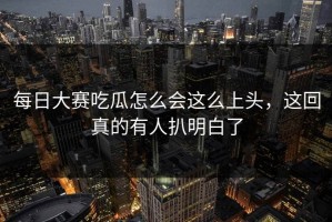 每日大赛吃瓜怎么会这么上头，这回真的有人扒明白了