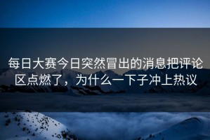 每日大赛今日突然冒出的消息把评论区点燃了，为什么一下子冲上热议