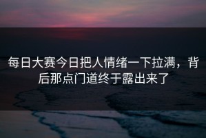 每日大赛今日把人情绪一下拉满，背后那点门道终于露出来了