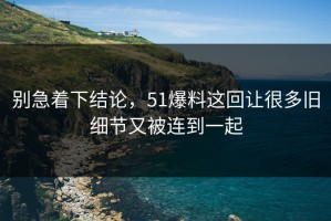 别急着下结论，51爆料这回让很多旧细节又被连到一起