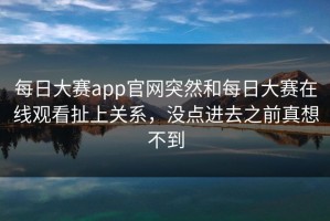 每日大赛app官网突然和每日大赛在线观看扯上关系，没点进去之前真想不到