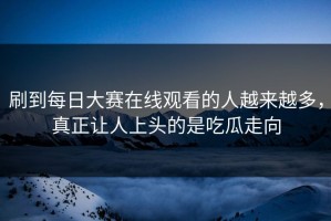 刷到每日大赛在线观看的人越来越多，真正让人上头的是吃瓜走向