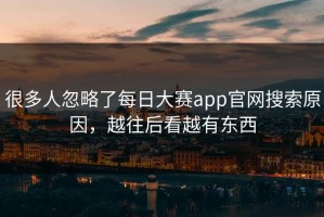 很多人忽略了每日大赛app官网搜索原因，越往后看越有东西