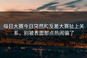 每日大赛今日突然和反差大赛扯上关系，别被表面那点热闹骗了