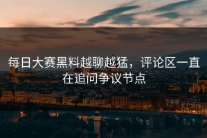 每日大赛黑料越聊越猛，评论区一直在追问争议节点