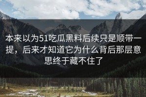 本来以为51吃瓜黑料后续只是顺带一提，后来才知道它为什么背后那层意思终于藏不住了