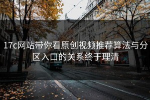 17c网站带你看原创视频推荐算法与分区入口的关系终于理清