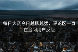 每日大赛今日越聊越猛，评论区一直在追问用户反应