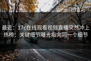 最近：17c在线观看视频直播突然冲上热榜：关键细节曝光指向同一个细节