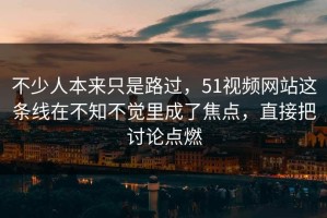 不少人本来只是路过，51视频网站这条线在不知不觉里成了焦点，直接把讨论点燃