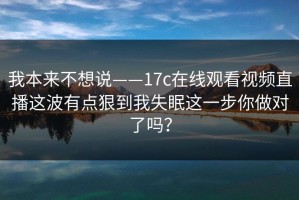 我本来不想说——17c在线观看视频直播这波有点狠到我失眠这一步你做对了吗？