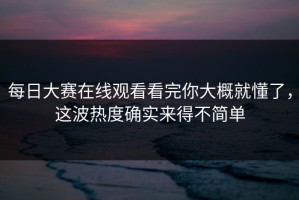 每日大赛在线观看看完你大概就懂了，这波热度确实来得不简单