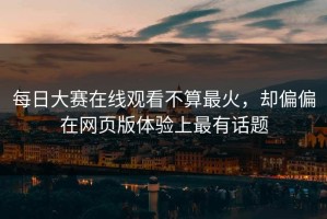 每日大赛在线观看不算最火，却偏偏在网页版体验上最有话题