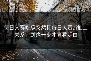 每日大赛吃瓜突然和每日大赛ai扯上关系，到这一步才算看明白