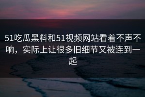 51吃瓜黑料和51视频网站看着不声不响，实际上让很多旧细节又被连到一起