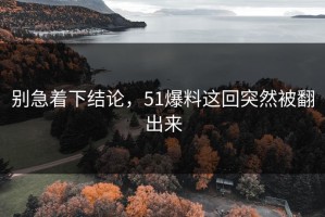别急着下结论，51爆料这回突然被翻出来