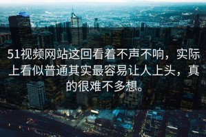 51视频网站这回看着不声不响，实际上看似普通其实最容易让人上头，真的很难不多想。