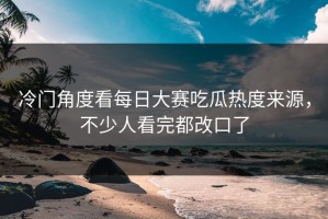 冷门角度看每日大赛吃瓜热度来源，不少人看完都改口了