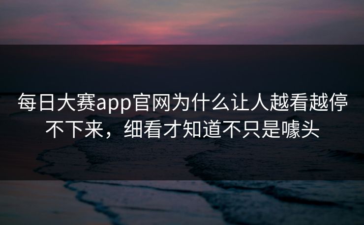 每日大赛app官网为什么让人越看越停不下来，细看才知道不只是噱头