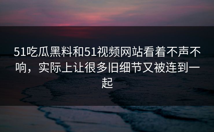 51吃瓜黑料和51视频网站看着不声不响，实际上让很多旧细节又被连到一起