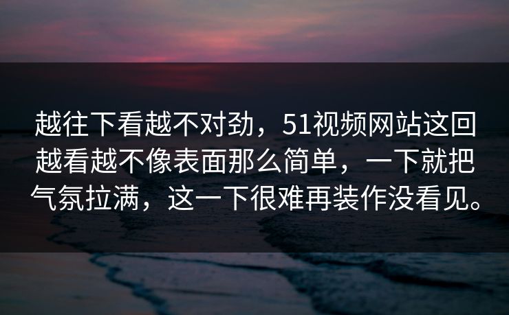 越往下看越不对劲，51视频网站这回越看越不像表面那么简单，一下就把气氛拉满，这一下很难再装作没看见。