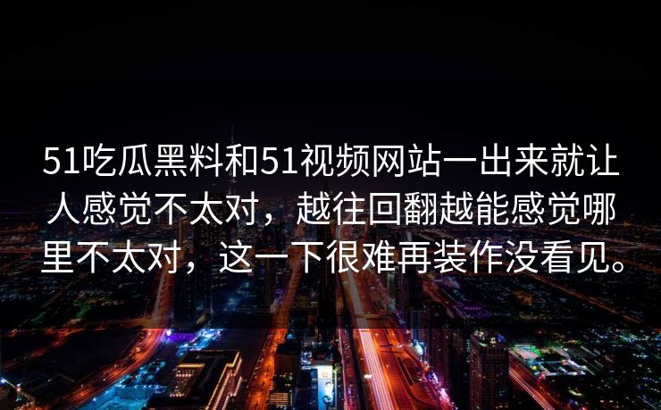 51吃瓜黑料和51视频网站一出来就让人感觉不太对，越往回翻越能感觉哪里不太对，这一下很难再装作没看见。