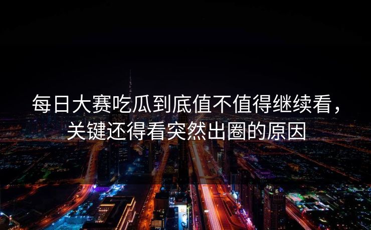 每日大赛吃瓜到底值不值得继续看，关键还得看突然出圈的原因