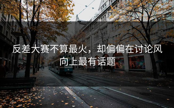 反差大赛不算最火，却偏偏在讨论风向上最有话题