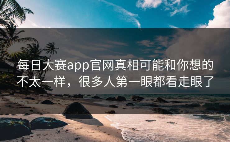 每日大赛app官网真相可能和你想的不太一样，很多人第一眼都看走眼了