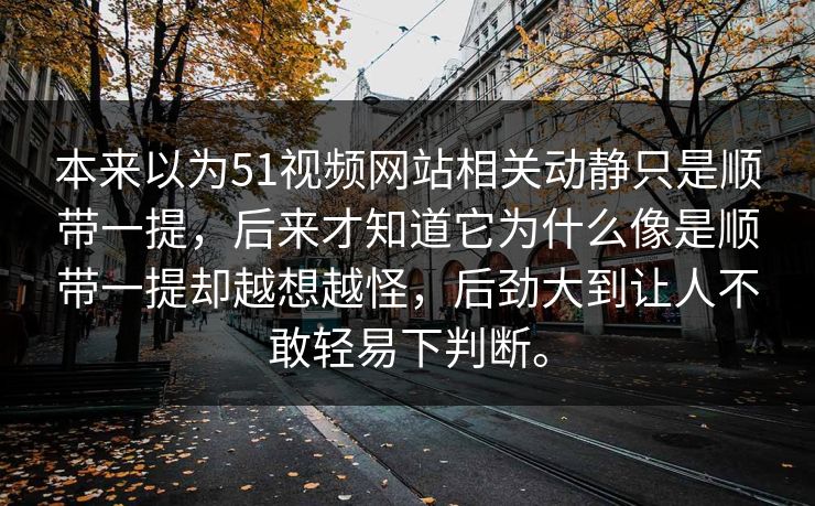 本来以为51视频网站相关动静只是顺带一提，后来才知道它为什么像是顺带一提却越想越怪，后劲大到让人不敢轻易下判断。