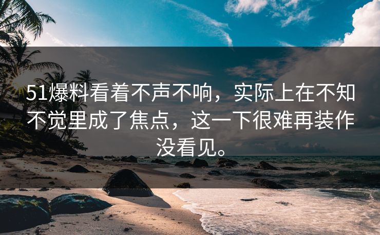51爆料看着不声不响，实际上在不知不觉里成了焦点，这一下很难再装作没看见。