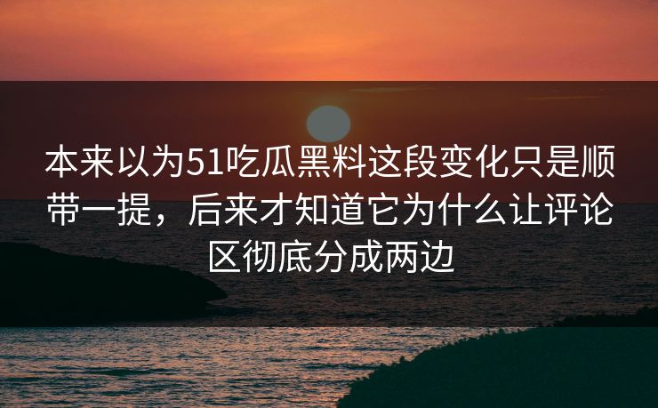 本来以为51吃瓜黑料这段变化只是顺带一提，后来才知道它为什么让评论区彻底分成两边