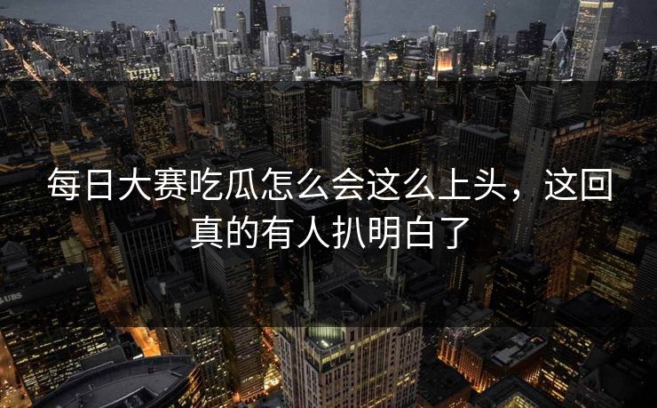每日大赛吃瓜怎么会这么上头，这回真的有人扒明白了