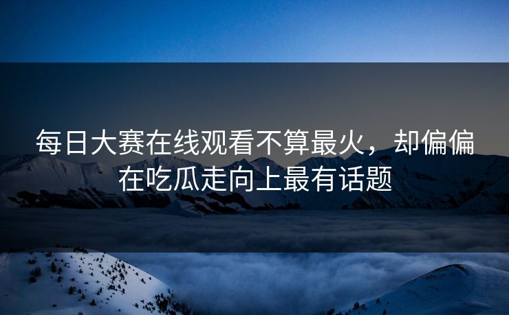 每日大赛在线观看不算最火，却偏偏在吃瓜走向上最有话题