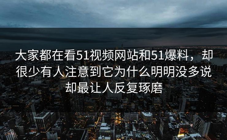大家都在看51视频网站和51爆料，却很少有人注意到它为什么明明没多说却最让人反复琢磨