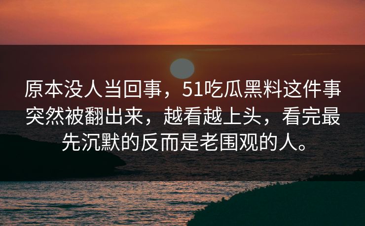 原本没人当回事，51吃瓜黑料这件事突然被翻出来，越看越上头，看完最先沉默的反而是老围观的人。