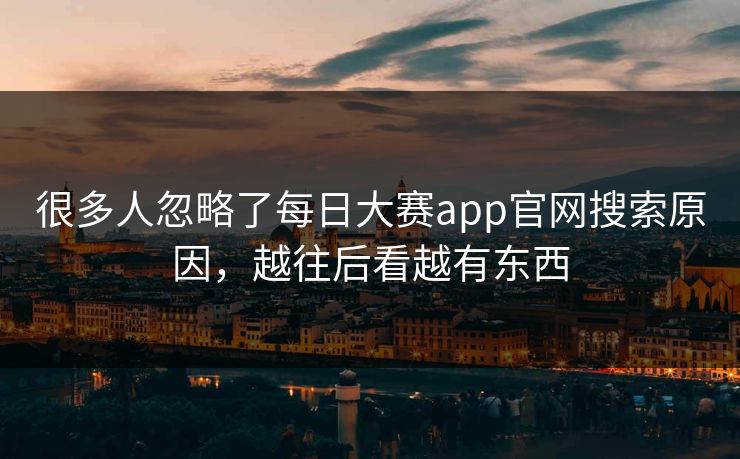 很多人忽略了每日大赛app官网搜索原因，越往后看越有东西