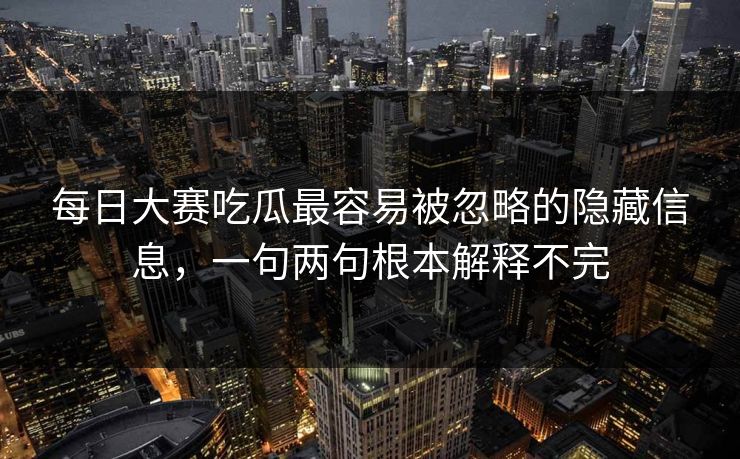 每日大赛吃瓜最容易被忽略的隐藏信息，一句两句根本解释不完
