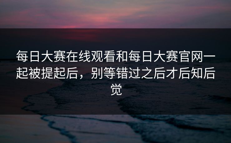 每日大赛在线观看和每日大赛官网一起被提起后，别等错过之后才后知后觉