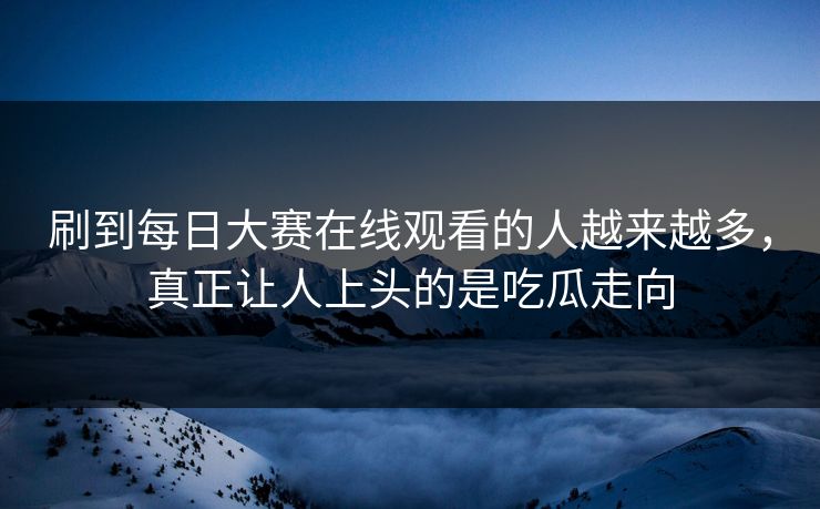 刷到每日大赛在线观看的人越来越多，真正让人上头的是吃瓜走向