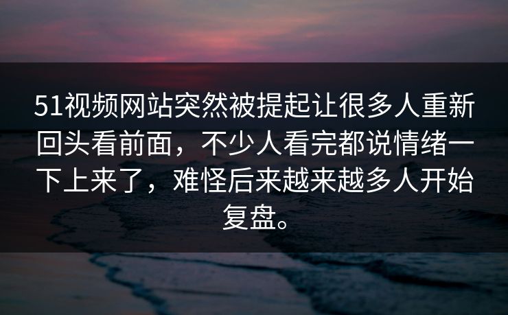 51视频网站突然被提起让很多人重新回头看前面，不少人看完都说情绪一下上来了，难怪后来越来越多人开始复盘。