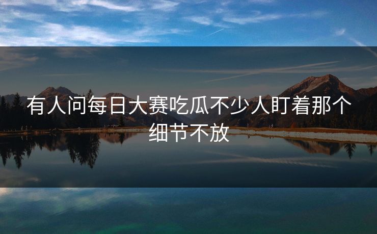 有人问每日大赛吃瓜不少人盯着那个细节不放