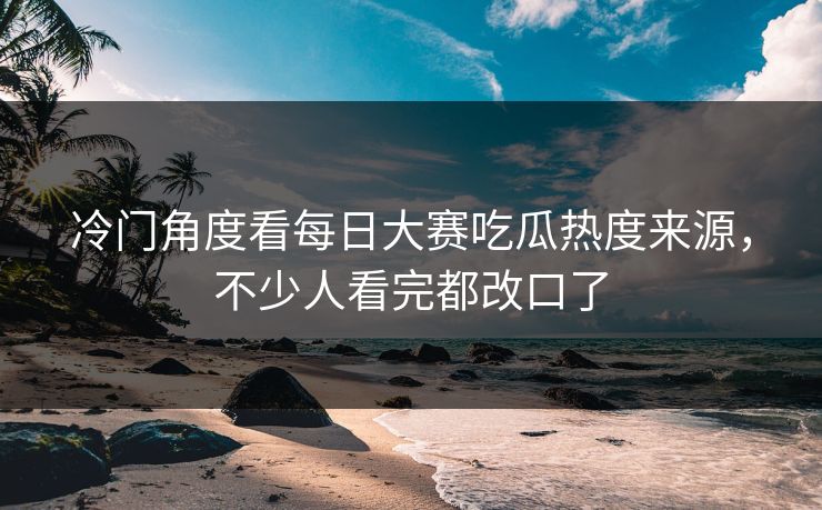 冷门角度看每日大赛吃瓜热度来源，不少人看完都改口了