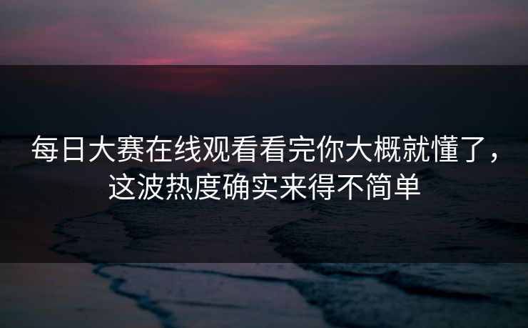 每日大赛在线观看看完你大概就懂了，这波热度确实来得不简单