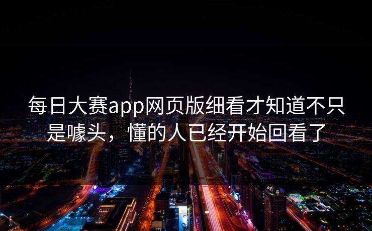 每日大赛app网页版细看才知道不只是噱头，懂的人已经开始回看了