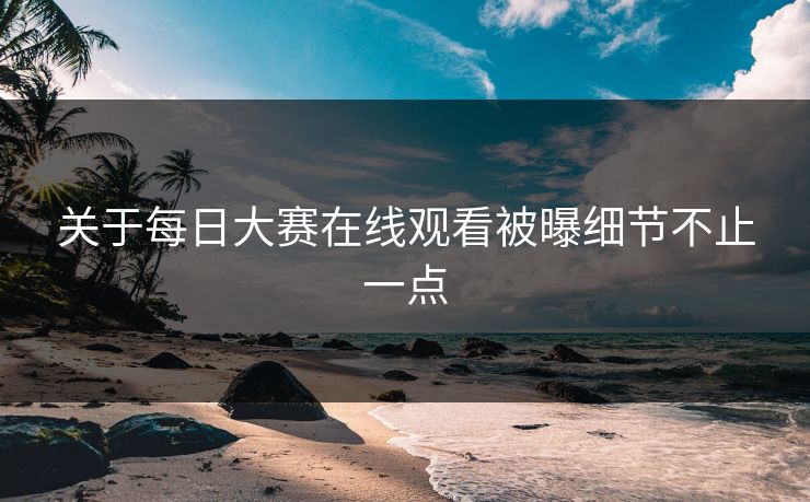 关于每日大赛在线观看被曝细节不止一点