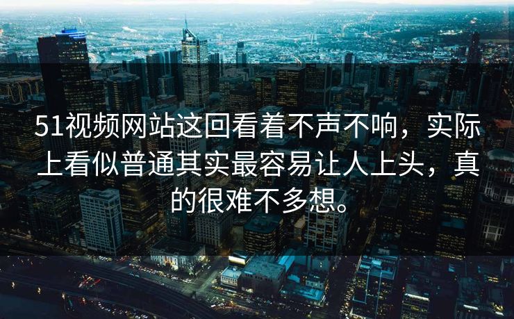 51视频网站这回看着不声不响，实际上看似普通其实最容易让人上头，真的很难不多想。