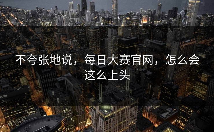 不夸张地说，每日大赛官网，怎么会这么上头