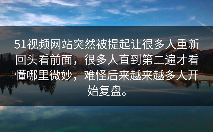 51视频网站突然被提起让很多人重新回头看前面，很多人直到第二遍才看懂哪里微妙，难怪后来越来越多人开始复盘。